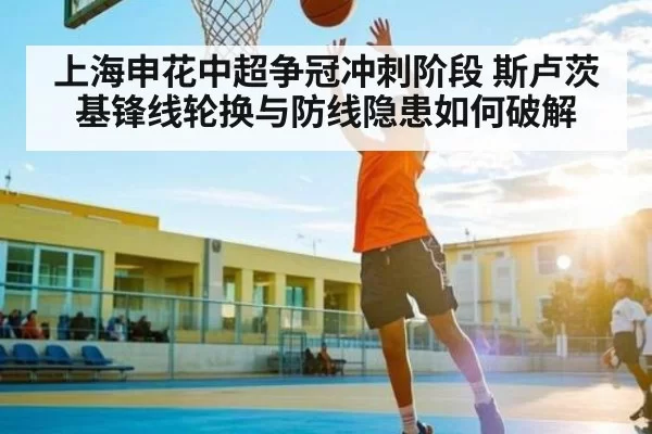 上海申花中超争冠冲刺阶段 斯卢茨基锋线轮换与防线隐患如何破解